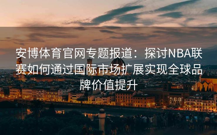 安博体育官网专题报道：探讨NBA联赛如何通过国际市场扩展实现全球品牌价值提升