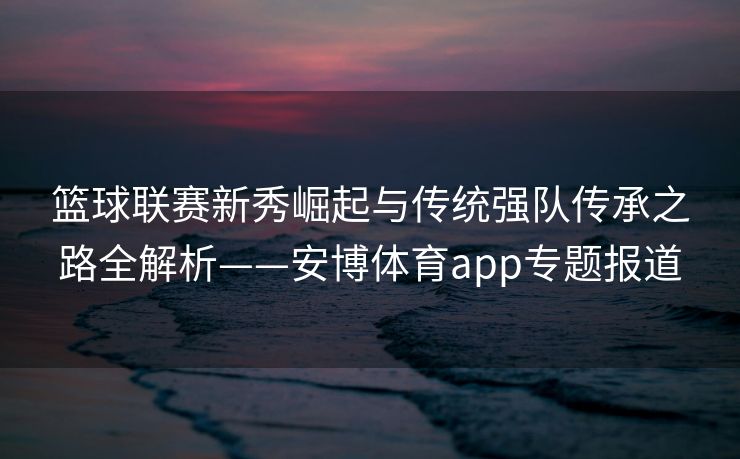 篮球联赛新秀崛起与传统强队传承之路全解析——安博体育app专题报道  第2张