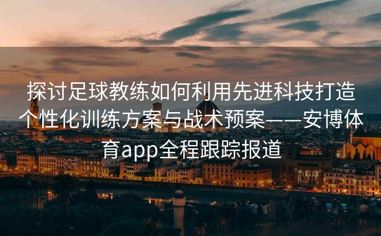 探讨足球教练如何利用先进科技打造个性化训练方案与战术预案——安博体育app全程跟踪报道