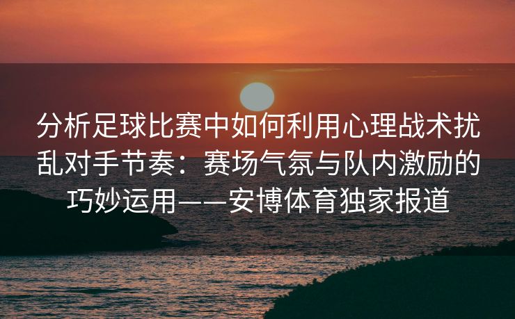 分析足球比赛中如何利用心理战术扰乱对手节奏：赛场气氛与队内激励的巧妙运用——安博体育独家报道  第2张