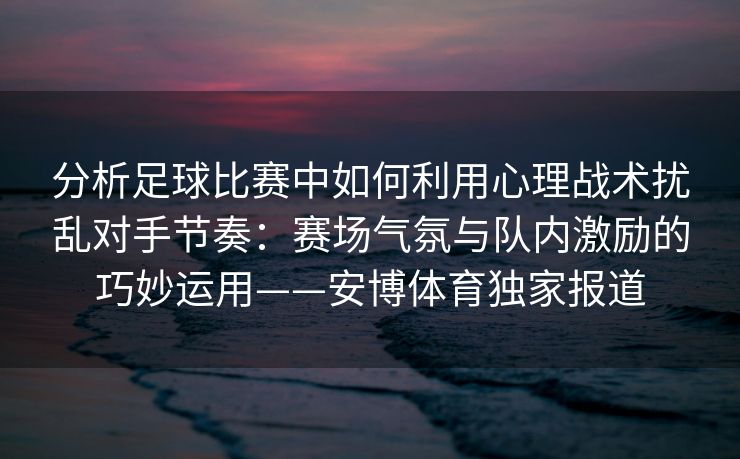 分析足球比赛中如何利用心理战术扰乱对手节奏：赛场气氛与队内激励的巧妙运用——安博体育独家报道