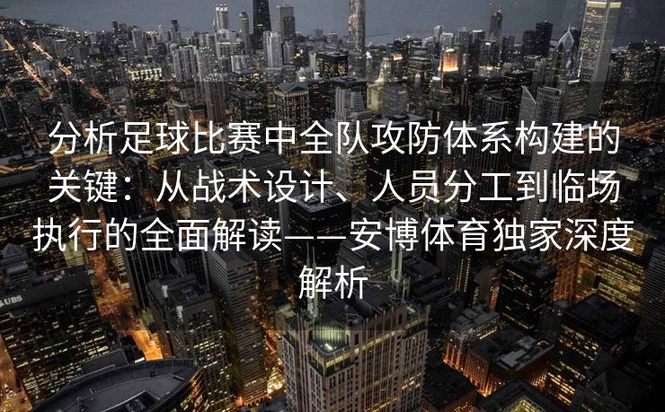 分析足球比赛中全队攻防体系构建的关键：从战术设计、人员分工到临场执行的全面解读——安博体育独家深度解析
