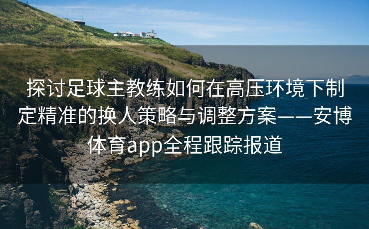 探讨足球主教练如何在高压环境下制定精准的换人策略与调整方案——安博体育app全程跟踪报道  第2张