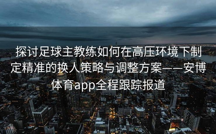 探讨足球主教练如何在高压环境下制定精准的换人策略与调整方案——安博体育app全程跟踪报道