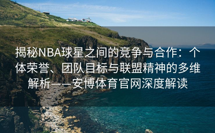 揭秘NBA球星之间的竞争与合作：个体荣誉、团队目标与联盟精神的多维解析——安博体育官网深度解读  第2张