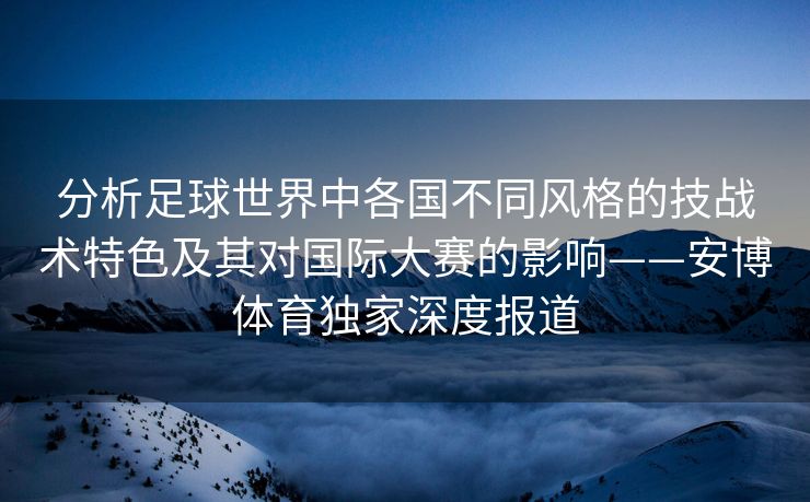 分析足球世界中各国不同风格的技战术特色及其对国际大赛的影响——安博体育独家深度报道  第2张