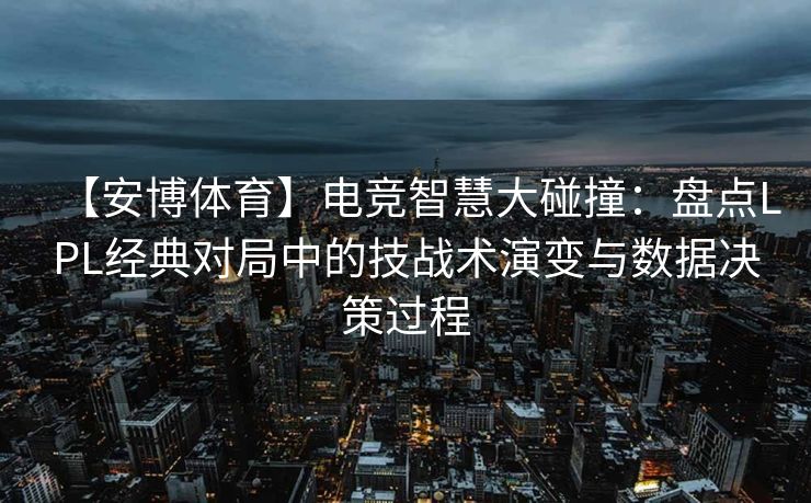 【安博体育】电竞智慧大碰撞：盘点LPL经典对局中的技战术演变与数据决策过程