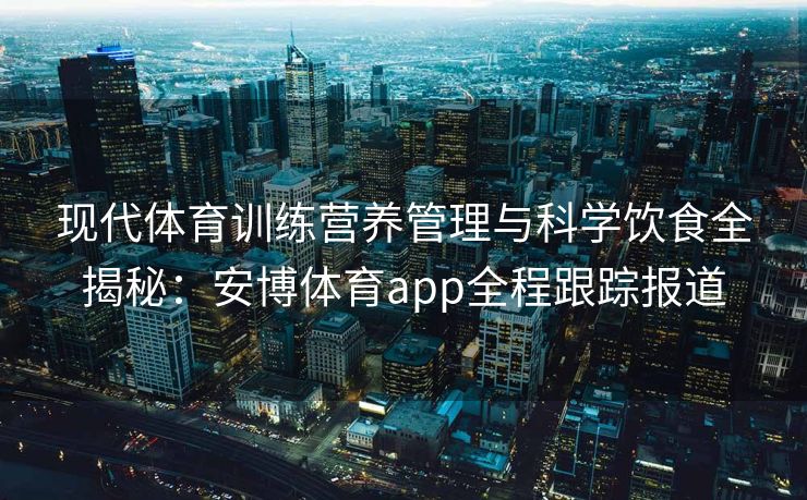 现代体育训练营养管理与科学饮食全揭秘：安博体育app全程跟踪报道  第1张