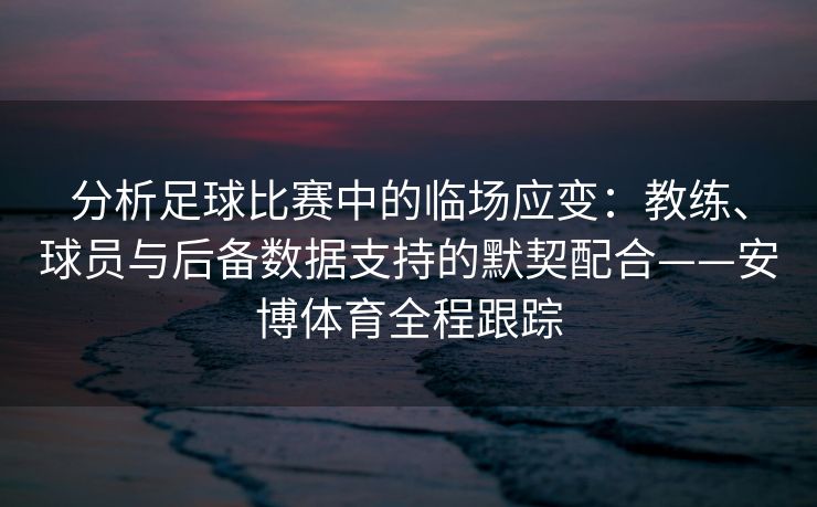 分析足球比赛中的临场应变：教练、球员与后备数据支持的默契配合——安博体育全程跟踪  第1张