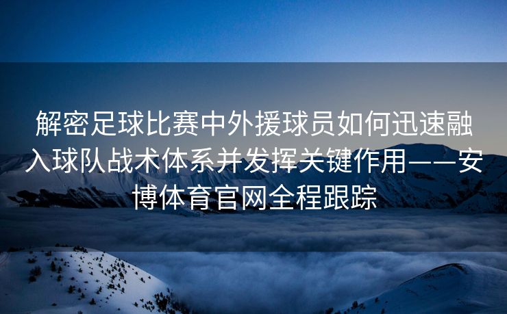 解密足球比赛中外援球员如何迅速融入球队战术体系并发挥关键作用——安博体育官网全程跟踪  第2张