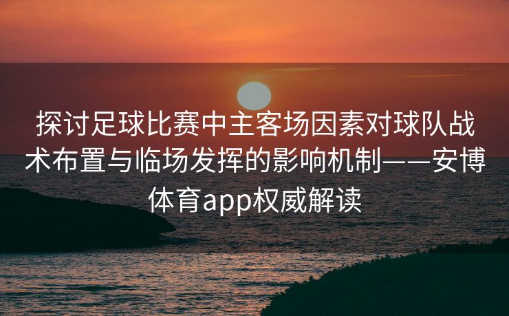 探讨足球比赛中主客场因素对球队战术布置与临场发挥的影响机制——安博体育app权威解读
