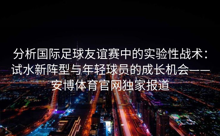 分析国际足球友谊赛中的实验性战术：试水新阵型与年轻球员的成长机会——安博体育官网独家报道