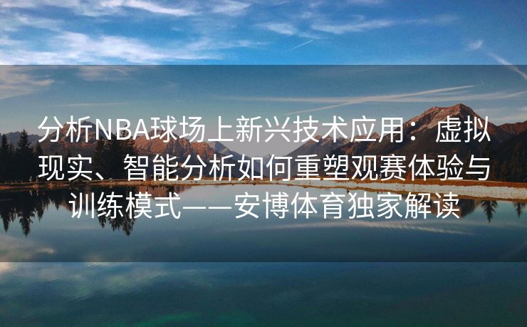 分析NBA球场上新兴技术应用：虚拟现实、智能分析如何重塑观赛体验与训练模式——安博体育独家解读  第2张