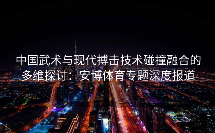中国武术与现代搏击技术碰撞融合的多维探讨：安博体育专题深度报道  第1张