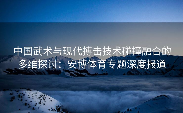 中国武术与现代搏击技术碰撞融合的多维探讨：安博体育专题深度报道  第2张