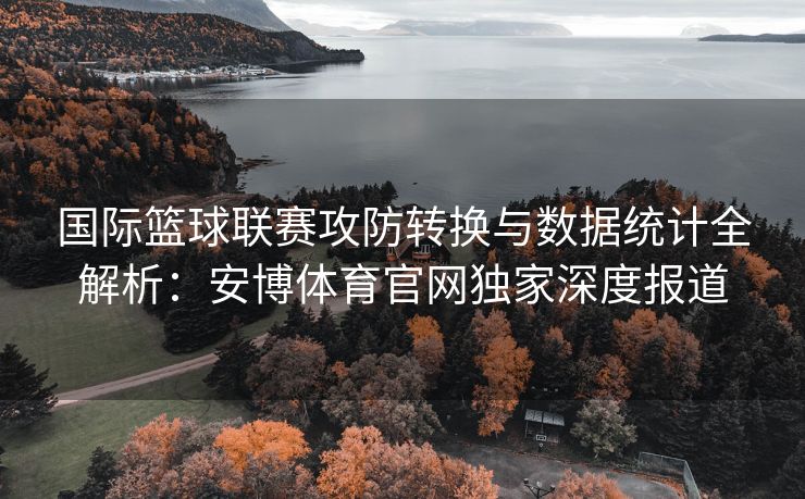 国际篮球联赛攻防转换与数据统计全解析：安博体育官网独家深度报道  第1张