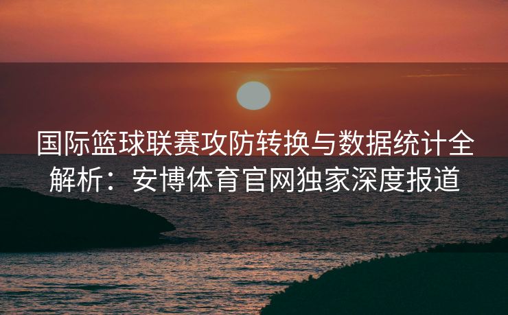 国际篮球联赛攻防转换与数据统计全解析：安博体育官网独家深度报道  第2张