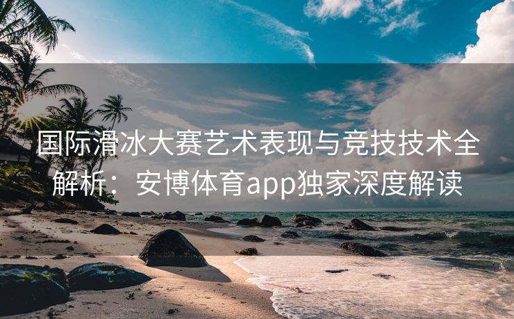 国际滑冰大赛艺术表现与竞技技术全解析：安博体育app独家深度解读  第2张