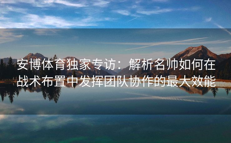 安博体育独家专访：解析名帅如何在战术布置中发挥团队协作的最大效能  第2张