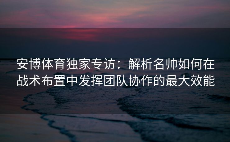 安博体育独家专访：解析名帅如何在战术布置中发挥团队协作的最大效能
