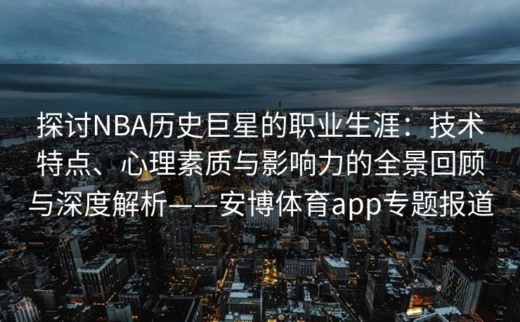 探讨NBA历史巨星的职业生涯：技术特点、心理素质与影响力的全景回顾与深度解析——安博体育app专题报道