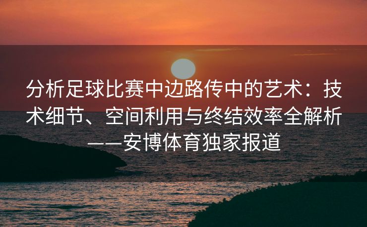 分析足球比赛中边路传中的艺术：技术细节、空间利用与终结效率全解析——安博体育独家报道  第2张