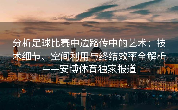 分析足球比赛中边路传中的艺术：技术细节、空间利用与终结效率全解析——安博体育独家报道