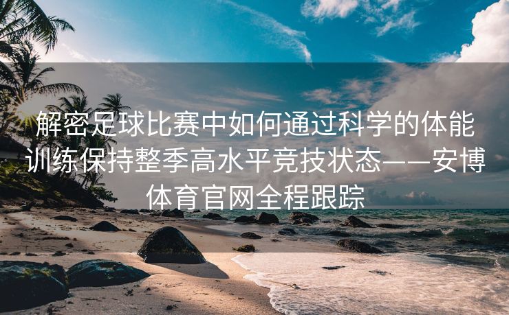 解密足球比赛中如何通过科学的体能训练保持整季高水平竞技状态——安博体育官网全程跟踪
