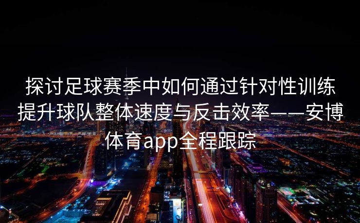 探讨足球赛季中如何通过针对性训练提升球队整体速度与反击效率——安博体育app全程跟踪