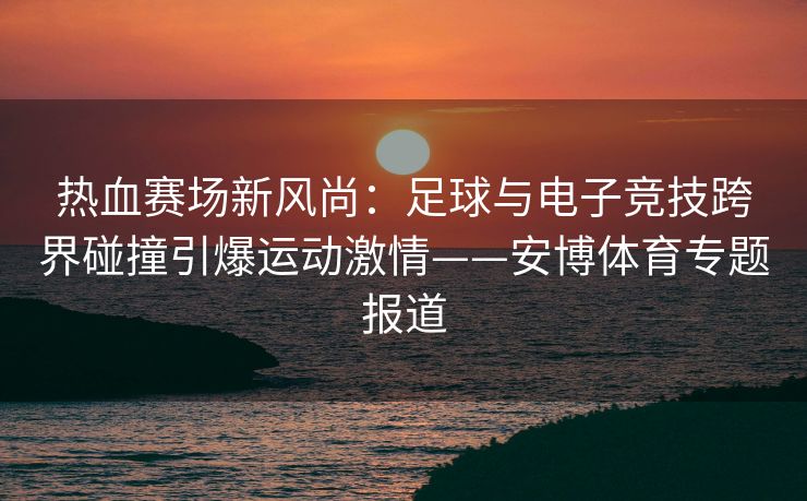 热血赛场新风尚：足球与电子竞技跨界碰撞引爆运动激情——安博体育专题报道  第2张