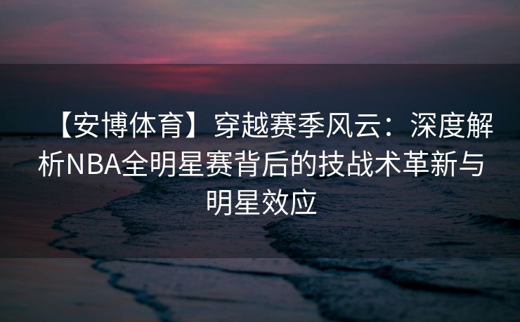 【安博体育】穿越赛季风云：深度解析NBA全明星赛背后的技战术革新与明星效应
