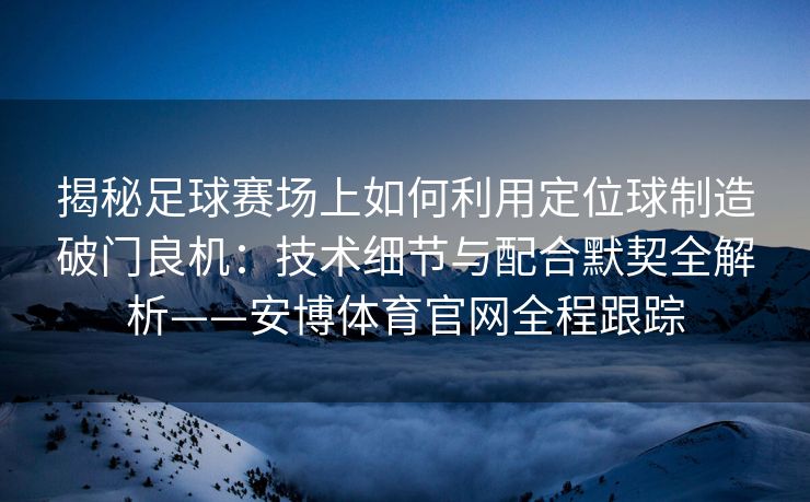 揭秘足球赛场上如何利用定位球制造破门良机：技术细节与配合默契全解析——安博体育官网全程跟踪