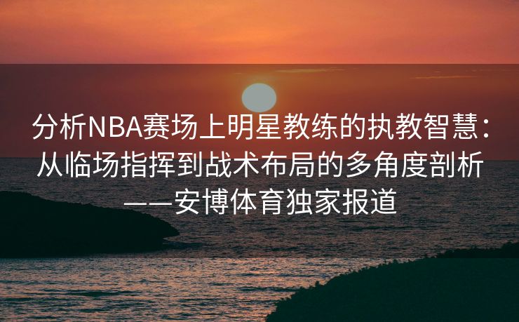 分析NBA赛场上明星教练的执教智慧：从临场指挥到战术布局的多角度剖析——安博体育独家报道