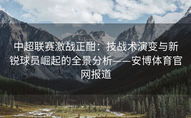 中超联赛激战正酣：技战术演变与新锐球员崛起的全景分析——安博体育官网报道  第2张