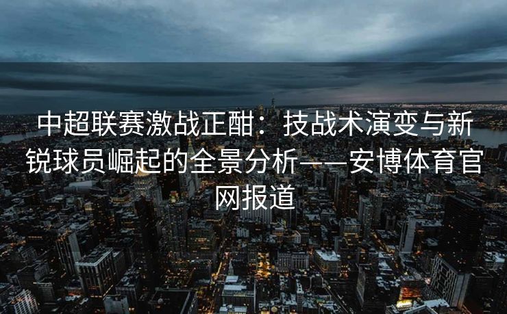 中超联赛激战正酣：技战术演变与新锐球员崛起的全景分析——安博体育官网报道
