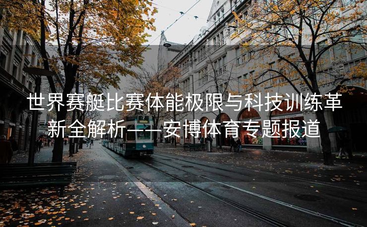 世界赛艇比赛体能极限与科技训练革新全解析——安博体育专题报道