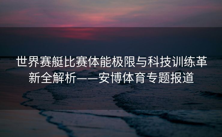 世界赛艇比赛体能极限与科技训练革新全解析——安博体育专题报道  第2张