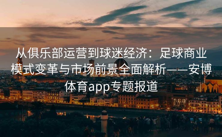 从俱乐部运营到球迷经济：足球商业模式变革与市场前景全面解析——安博体育app专题报道