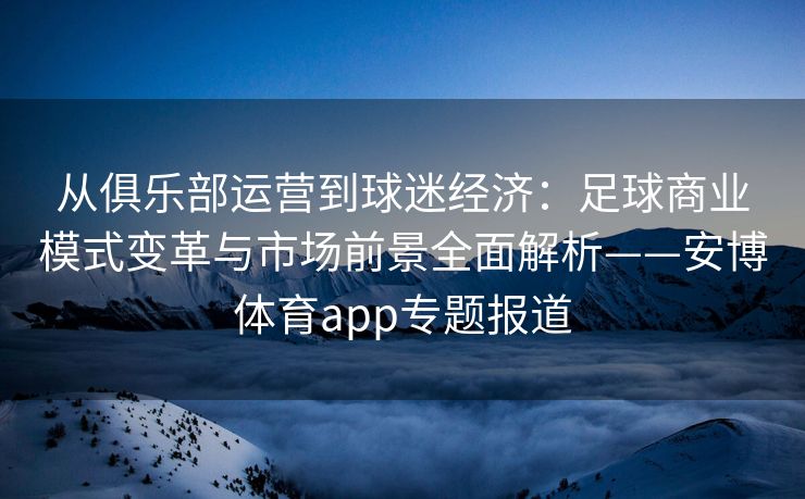从俱乐部运营到球迷经济：足球商业模式变革与市场前景全面解析——安博体育app专题报道  第2张