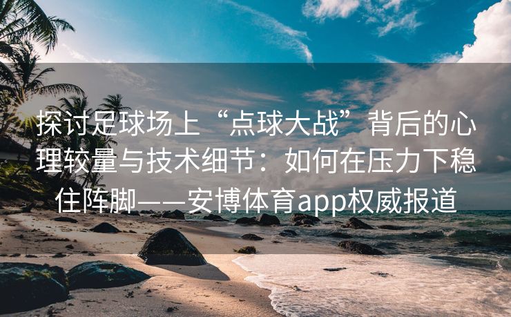 探讨足球场上“点球大战”背后的心理较量与技术细节：如何在压力下稳住阵脚——安博体育app权威报道
