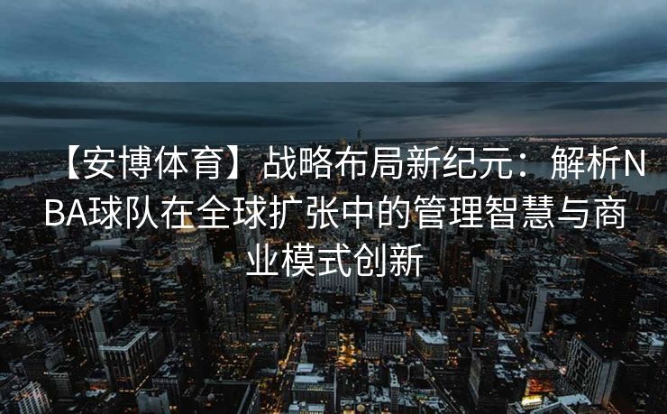 【安博体育】战略布局新纪元：解析NBA球队在全球扩张中的管理智慧与商业模式创新  第2张
