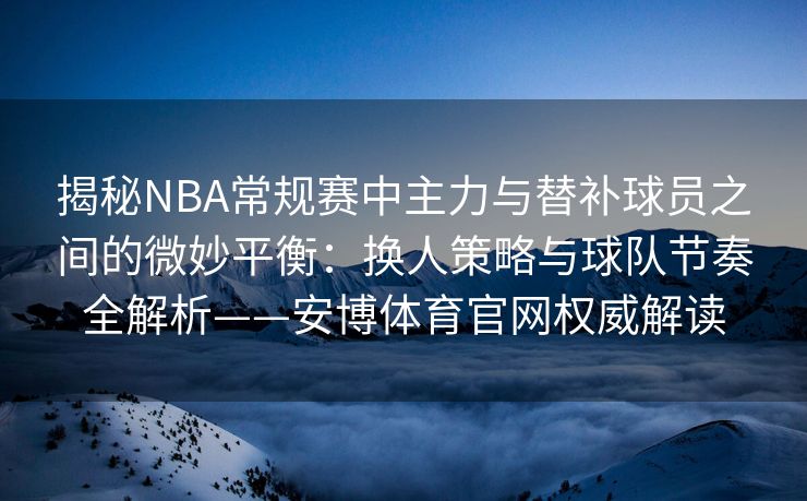 揭秘NBA常规赛中主力与替补球员之间的微妙平衡：换人策略与球队节奏全解析——安博体育官网权威解读