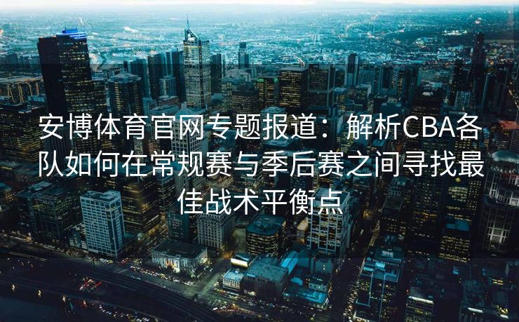 安博体育官网专题报道：解析CBA各队如何在常规赛与季后赛之间寻找最佳战术平衡点
