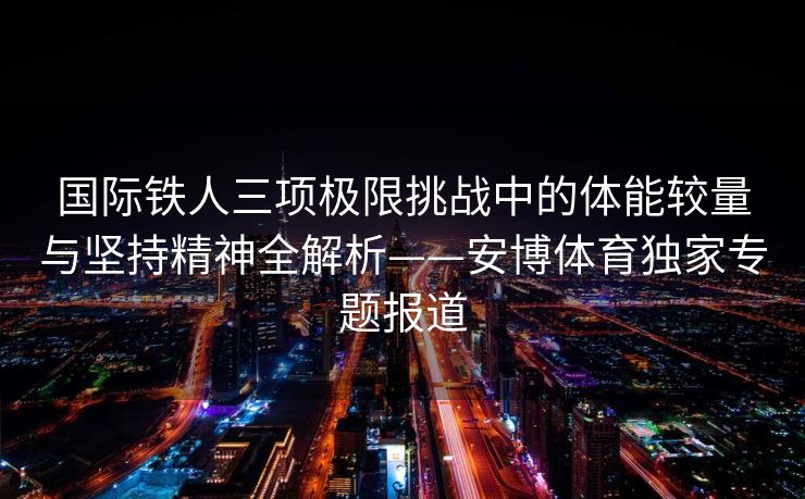 国际铁人三项极限挑战中的体能较量与坚持精神全解析——安博体育独家专题报道