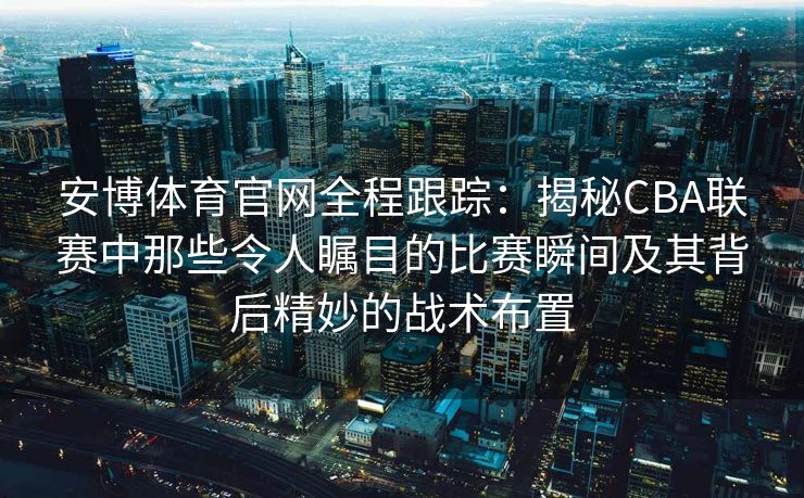 安博体育官网全程跟踪：揭秘CBA联赛中那些令人瞩目的比赛瞬间及其背后精妙的战术布置