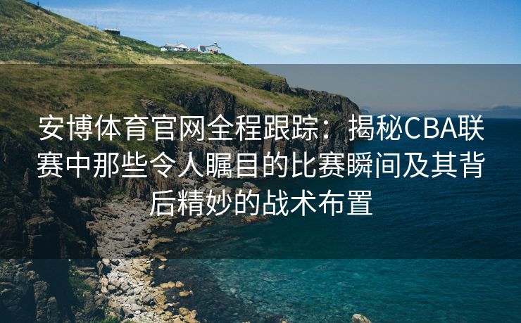 安博体育官网全程跟踪：揭秘CBA联赛中那些令人瞩目的比赛瞬间及其背后精妙的战术布置  第2张
