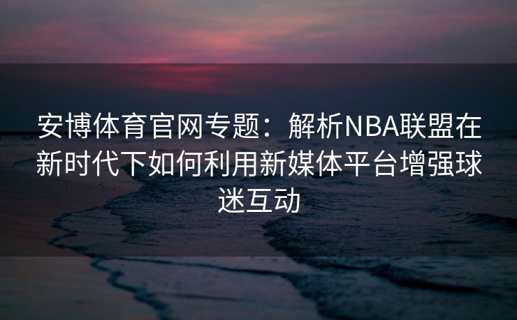 安博体育官网专题：解析NBA联盟在新时代下如何利用新媒体平台增强球迷互动