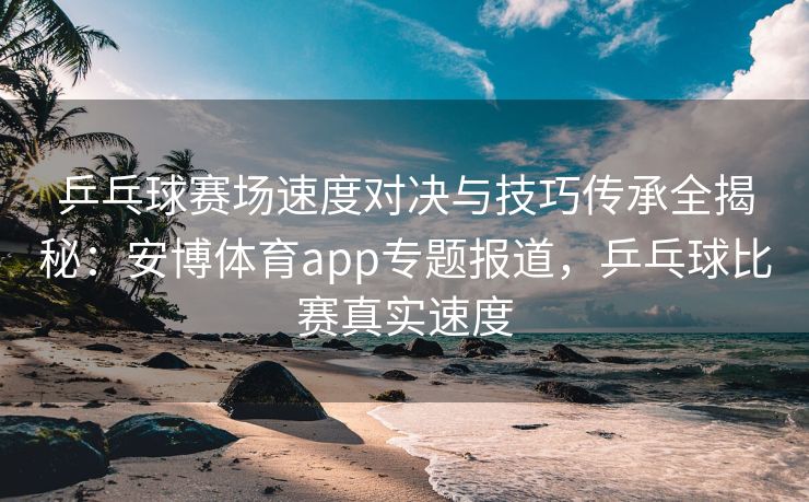 乒乓球赛场速度对决与技巧传承全揭秘：安博体育app专题报道，乒乓球比赛真实速度  第2张