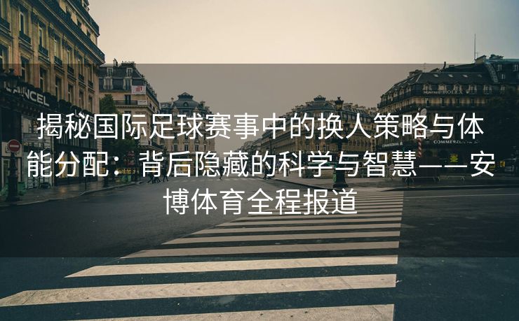 揭秘国际足球赛事中的换人策略与体能分配：背后隐藏的科学与智慧——安博体育全程报道  第2张