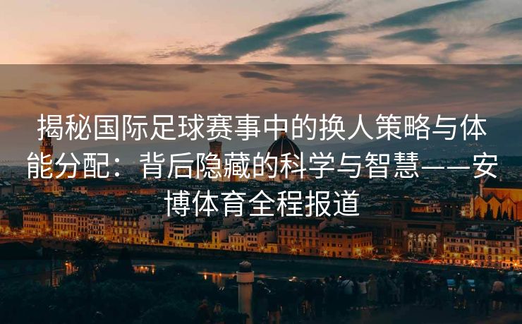 揭秘国际足球赛事中的换人策略与体能分配：背后隐藏的科学与智慧——安博体育全程报道